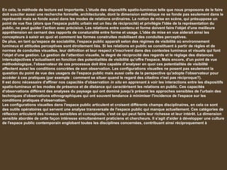 En cela, la méthode de lecture est importante. L'étude des dispositifs spatio-lumineux telle que nous proposons de le faire
doit susciter aussi une recherche formelle, architecturale, dont la dimension esthétique ne se fonde pas seulement dans le
représenté mais se fonde aussi dans les modes de relations ordinaires. La notion de mise en scène, qui présuppose un
point de vue fixe (alors que l'espace public urbain est un lieu de réciprocité) et privilégie l'idée de la représentation du
public, ne peut guider l'action avec précision. Les relations entre contenu et forme doivent faire l'objet d'une meilleure
appréhension en cernant des rapports de conaturalité entre forme et usage. L'idée de mise en vue aiderait ainsi les
concepteurs à saisir en quoi et comment les formes construites mobilisent des conduites perceptives.
De plus, en tant qu'espace de sociabilité, l'espace public apparaît selon des régimes de visibilité où environnement
lumineux et attitudes perceptives sont étroitement liés. Si les relations en public se constituent à partir de règles et de
normes de conduites visuelles, leur définition et leur respect s'inscrivent dans des contextes lumineux et visuels qui font
l'objet d'une gestion. La gestion de l'attention visuelle, le degré de réciprocité des regards et le réglage des distances
intersubjectives s'actualisent en fonction des potentialités de visibilité qu'offre l'espace. Mais encore, d'un point de vue
méthodologique, l'observateur de ces processus doit être capable d'analyser en quoi ces potentialités de visibilité
affectent aussi les conditions concrètes de son observation. Les configurations visuelles ne posent pas seulement la
question du point de vue des usagers de l'espace public mais aussi celle de la perspective qu'adopte l'observateur pour
accéder à ces pratiques (par exemple : comment se situer quand le regard des citadins n'est pas réciproque?).
Il est donc nécessaire d'affiner nos capacités d'observation in situ en apprenant à voir les interactions entre les dispositifs
spatio-lumineux et les modes de présence et de distance qui caractérisent les relations en public. Ces capacités
d'observations différent des analyses du paysage qui ont dominé jusqu'à présent les approches sensibles de l'urbain des
techniques d'observations ethnographiques qui ont souvent tendance à minimiser l'incidence de l'espace sur les
conditions pratiques d'observation.
Les configurations visuelles dans l'espace public articulent et croisent différents champs disciplinaires, en cela ce sont
des outils opératoires qui servent une analyse transversale de l'espace public qui manque actuellement. Ces catégories de
réflexion articulent des niveaux sensibles et conceptuels, c'est ce qui peut faire leur richesse et leur intérêt. La dimension
sensible abordée de cette façon intéresse simultanément praticiens et chercheurs. Il s'agit d'aider à développer une culture
de l'espace public contemporain englobant toutes les disciplines concernées, contribuant ainsi réciproquement à
 