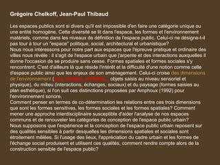 Grégoire Chelkoff, Jean-Paul Thibaud
Les espaces publics sont si divers qu'il est impossible d'en faire une catégorie unique ou
une entité homogène. Cette diversité se lit dans l'espace, les formes et l'environnement
matériels, comme dans les niveaux de définition de l'espace public. Celui-ci ne désigne-t-il
pas tour à tour un "espace" politique, social, architectural et urbanistique?
Nous nous intéressons pour notre part aux espaces que l'épreuve pratique et ordinaire des
villes nous révèle : il s'agit de l'espace urbain que j'arpente et des interactions auxquelles il
donne l'occasion de se produire sans cesse. Formes spatiales et formes sociales s'y
rencontrent. C'est d'ailleurs là que réside l'intérêt et la difficulté d'une notion comme celle
d'espace public ainsi que les enjeux de son aménagement. Celui-ci croise des dimensions
de l'environnement (son, lumière, visibilité... objets saisis au niveau sensoriel et
physique), du milieu (interactions, échanges, sociaux) et du paysage (formes saisies au
plan esthétique), si l'on suit ces distinctions proposées par Amphoux (1992) pour
l'environnement sonore.
Comment penser en termes de co-détermination les relations entre ces trois dimensions
que sont les formes sensitives, les formes sociales et les formes spatiales? Comment
mener une approche interdisciplinaire susceptible d'aider l'analyse de nos espaces
communs et de renouveler les catégories de conception de l'espace public urbain?
Nous supposons que l'expérience et la conception de l'espace public urbain reposent sur
des qualités sensibles à partir desquelles les dimensions spatiales et sociales sont
étroitement mêlées. Si l'usage des lieux, l'appréciation du cadre urbain et les formes de
l'échange social produisent et utilisent ces qualités, comment rendre compte alors de la
construction sensible de l'espace public?
 