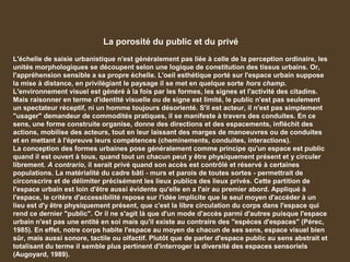 La porosité du public et du privé
L'échelle de saisie urbanistique n'est généralement pas liée à celle de la perception ordinaire, les
unités morphologiques se découpent selon une logique de constitution des tissus urbains. Or,
l'appréhension sensible a sa propre échelle. L'oeil esthétique porté sur l'espace urbain suppose
la mise à distance, en privilégiant le paysage il se met en quelque sorte hors champ.
L'environnement visuel est généré à la fois par les formes, les signes et l'activité des citadins.
Mais raisonner en terme d'identité visuelle ou de signe est limité, le public n'est pas seulement
un spectateur réceptif, ni un homme toujours désorienté. S'il est acteur, il n'est pas simplement
"usager" demandeur de commodités pratiques, il se manifeste à travers des conduites. En ce
sens, une forme construite organise, donne des directions et des espacements, infléchit des
actions, mobilise des acteurs, tout en leur laissant des marges de manoeuvres ou de conduites
et en mettant à l'épreuve leurs compétences (cheminements, conduites, interactions).
La conception des formes urbaines pose généralement comme principe qu'un espace est public
quand il est ouvert à tous, quand tout un chacun peut y être physiquement présent et y circuler
librement. A contrario, il serait privé quand son accès est contrôlé et réservé à certaines
populations. La matérialité du cadre bâti - murs et parois de toutes sortes - permettrait de
circonscrire et de délimiter précisément les lieux publics des lieux privés. Cette partition de
l'espace urbain est loin d'être aussi évidente qu'elle en a l'air au premier abord. Appliqué à
l'espace, le critère d'accessibilité repose sur l'idée implicite que le seul moyen d'accéder à un
lieu est d'y être physiquement présent, que c'est la libre circulation du corps dans l'espace qui
rend ce dernier "public". Or il ne s'agit là que d'un mode d'accès parmi d'autres puisque l'espace
urbain n'est pas une entité en soi mais qu'il existe au contraire des "espèces d'espaces" (Pérec,
1985). En effet, notre corps habite l'espace au moyen de chacun de ses sens, espace visuel bien
sûr, mais aussi sonore, tactile ou olfactif. Plutôt que de parler d'espace public au sens abstrait et
totalisant du terme il semble plus pertinent d'interroger la diversité des espaces sensoriels
(Augoyard, 1989).
 