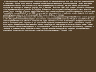 Les caractéristiques de l'environnement construit n'ont pas une efficace identique d'un sens à un autre, elles délimitent
et configurent l'espace public de façon différente selon la modalité sensorielle que l'on considère. Un lieu peut m'être
partiellement accessible sans que mon corps y soit nécessairement présent car "les sens mêmes qui mesurent la
proximité, qui éprouvent la présence, sont des sens `à distance'" (Dufrenne, 1991). Voir à travers une paroi transparente
ce qui se passe dans la rue, entendre de l'intérieur du logement une conversation qui se tient dehors sont autant de
modes d'accès potentiels à l'espace public. Si j'ai accès à un espace par plusieurs modalités, rappelons à ce propos que
l'accessibilité sonore (Chelkoff et al., 1988) renverse parfois les perspectives et les limites strictes du privé et du public.
L'accès physique, corporel et direct, se double d'un accès à distance et indirect.
Ces expériences quotidiennes conduisent à remettre en cause le présupposé de l'imperméabilité totale entre le public et
le privé. Plus particulièrement, les espaces sensoriels se caractérisent plutôt selon leur "degré de porosité" c'est-à-dire
selon les possibilités qu'ils offrent de percevoir des objets à distance. Chacune de ces espèces d'espaces renvoie à un
mode de perception qui lui est propre et qui éprouve des degrés de porosité variables. Ainsi, l'approche de l'espace
public à partir de ses composantes sensibles permet d'interroger les présupposés d'unicité du mode d'accès à un lieu,
d'imperméabilité des barrières physiques et d'homogénéité de l'espace urbain. Plutôt que d'assimiler trop rapidement la
"publicité" d'un espace à son ouverture formelle, il convient alors de questionner les modalités sensorielles et les
potentialités perceptives qui instrumentent notre inscription dans l'espace (Thibaud, 1992).
 