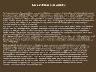 Les conditions de la visibilité
Au niveau sociologique, l'espace public est généralement défini comme un espace de sociabilité problématique où doit coexister
un monde d'étrangers (Lofland, 1973). Le caractère problématique de l'espace public vient du fait qu'il n'est pas prédéfini une fois
pour toutes mais qu'il est au contraire l'objet d'une construction sociale; qu'il est toujours en cours de production. Les tentatives
de définition des relations en public en terme de civilité, de convenance ou de tact insistent toutes d'une manière ou d'une autre
sur leur caractère instable, précaire, voire paradoxal (Joseph, 1984). Lieu de réglages et d'ajustements incessants de la distance
et de la proximité, de la présence et de l'absence à autrui, de l'interaction sociale concertée, l'espace public interroge le
processus même de production de la vie sociale.
Mais les sociologues ont tendance à privilégier les pratiques et formes d'interaction sociale en oubliant souvent que celles-ci se
déroulent dans des contextes spatiaux structurant les visibilités du public. Ce type d'analyse essaie de rendre compte de la
manière dont les acteurs sociaux se voient et se donnent à voir mutuellement en supposant des conditions matérielles de
visibilité optimale. Très rarement, il est montré que l'environnement construit interfère avec l'activité des citadins, que le cadre
matériel produit des phénomènes de visibilité réduite, contrastée ou hypertrophiée.
Or, il est peu probable que l'interaction sociale soit un processus indépendant du cadre physique : elle mobilise un contexte social
mais aussi perceptif, elle se produit dans et à travers un environnement, un milieu ambiant constitué de sons, d'odeurs, de
distances ou de contact, d'objets lumineux et de cadrages du visible. Ce sont les relations mutuelles de l'acteur et du cadre qui
font la scène publique.
Dès lors se pose la question des moyens dont dispose le citadin pour parvenir à une définition commune des situations
de coprésence, pour produire ensemble les conditions de l'interaction sociale, pour s'accorder sur les règles qui régissent
l'usage d'un lieu. S'il n'est pas d'échange sans ambiguïté et équivoque, ou pour le moins sans négociation, c'est parce
que la connaissance que l'on a d'autrui varie selon le point du vue à partir duquel on l'appréhende. D'une part, le cadre
micro-écologique des rencontres en public interfère avec ce que l'on peut apercevoir de l'autre1; d'autre part, orientée
téléologiquement, notre relation à autrui repose sur une sélection et un ordonnancement des indices pertinents pour le
déroulement pratique de l'échange (Schutz, 1987). Formulé autrement, l'activité perceptive et expressive des acteurs en
présence est l'instrument premier à partir duquel s'élabore l'échange social. Mais encore, c'est la possibilité même de
rendre manifestes ses actes à autrui et d'observer les siens en retour qui institue socialement un espace comme public.
C'est en agençant et en mobilisant leur environnement par une activité perceptive et expressive que les acteurs
produisent ensemble un champ d'observabilité partagé.
 