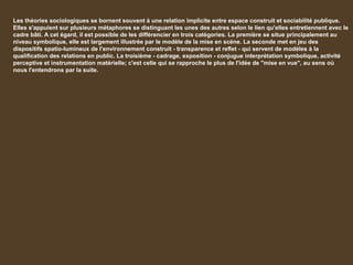 Les théories sociologiques se bornent souvent à une relation implicite entre espace construit et sociabilité publique.
Elles s'appuient sur plusieurs métaphores se distinguant les unes des autres selon le lien qu'elles entretiennent avec le
cadre bâti. A cet égard, il est possible de les différencier en trois catégories. La première se situe principalement au
niveau symbolique, elle est largement illustrée par le modèle de la mise en scène. La seconde met en jeu des
dispositifs spatio-lumineux de l'environnement construit - transparence et reflet - qui servent de modèles à la
qualification des relations en public. La troisième - cadrage, exposition - conjugue interprétation symbolique, activité
perceptive et instrumentation matérielle; c'est celle qui se rapproche le plus de l'idée de "mise en vue", au sens où
nous l'entendrons par la suite.
 