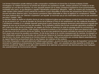 Les formes d'interaction sociale relatives à cette surexposition mobilisante ont donné lieu à diverses analyses d'ordre
sociologique. En mettant l'accent sur la furtivité des situations de coprésence visuelle, certains penseurs ont insisté sur le lien
empathique qui unit alors les individus. Au choc perceptif ressenti par le citadin correspond l'expérience d'une synchronisation
immédiate avec autrui; ce que Benjamin a appelé l'"identification empathique" (Benjamin, 1989). De manière plus fondamentale,
cette manière d'être présent à autrui précise les conditions à partir desquelles la réciprocité des perspectives devient possible. En
pouvant soi-même observer autrui, nous prenons conscience d'être observable en retour et agissons en conséquence. Prendre
une pose implique alors une "attention coopérative" par laquelle "je reconnais que je suis observable pour autrui et pas seulement
par autrui" (Joseph, 1991).
La dernière classe se repère en situation diurne et met en évidence la place que joue l'espace construit dans la mise en valeur de
ce qui est donné à voir. Le cas de l'escalier de l'Arche de la Défense à Paris en est certainement une des meilleures illustrations.
L'architecture constitue ici un véritable dispositif spatiovisuel à partir duquel les passants deviennent particulièrement exposés aux
regards de ceux qui se trouvent en bas des escaliers. Par la stylisation extrême des formes construites (géométrie simplifiée) et
par l'unité de ton clair donné à l'ensemble, les usagers de l'Arche se détachent du reste du paysage quand ils commencent à
monter ou descendre les marches. Cette situation a tendance à produire un fort contraste entre la figure que dessine la silhouette
du marcheur et le fond uniforme donné par l'édifice. Ce ne sont pas seulement les parois verticales qui assurent la fonction d'un
fond visuel mais encore les escaliers eux-mêmes. Du fait de leur teinte et du nombre impressionnant de marches, ils dressent un
mur (l'atténuation optique de la profondeur est renforcée par l'absence de fuyantes perspectives latérales) qui joue le rôle d'une
toile de fond, d'un écran, dans lequel et en fonction duquel on évolue. Cette surexposition par contraste dépend essentiellement
du rapport figure/fond qu'accentuent dans ce cas l'espace, les matériaux et les couleurs.
Si la notion d'exposition a été particulièrement utilisée jusqu'à présent - au point de parler de la "peur de l'exposition" comme trait
dominant de l'expérience contemporaine de l'espace public (Sennett, 1992) - son caractère peut être exacerbé ou limité dans
certaines conditions5. Réfléchir à une telle notion nécessite de la relativiser en examinant des distinctions plus fines impliquant
des caractéristiques de l'environnement urbain.
 