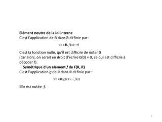 Elément neutre de la loi interne
C'est l'application de R dans R définie par : 
C'est la fonction nulle, qu'il est difficile de noter 0
(car alors, on serait en droit d'écrire 0(0) = 0, ce qui est difficile à
décoder !). 
Symétrique d'un élément f de F(R, R)
C'est l'application g de R dans R définie par : 
Elle est notée ‐f. 
7
 