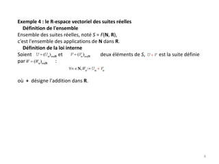 Exemple 4 : le R‐espace vectoriel des suites réelles
Définition de l'ensemble
Ensemble des suites réelles, noté S = F(N, R),
c'est l'ensemble des applications de N dans R. 
Définition de la loi interne
Soient                     et                              deux éléments de S,           est la suite définie 
par       : 
où + désigne l'addition dans R. 
8
 