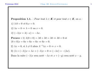 Printemps 2010 Chap. III. EspacesVectoriels 5
Proposition 1.1. : Pour tout λ ∈ K et pour tout x ∈ E, on a :
1) λ.0 = 0 et 0.x = 0.
2) λx = 0 ⇒ λ = 0 ou x = 0.
3) (−λ)x = λ(−x) = −λx.
Preuve : 1) λ(0 + 0) = λ0 + λ0 = λ0 ⇒ λ0 = 0 et
(0 + 0)x = 0x + 0x = 0x ⇒ 0x = 0.
2) λx = 0, si λ = 0 alors λ−1
λx = 0 ⇒ x = 0.
3) (λ + (−λ))x = λx + (−λ)x = 0 ⇒ (−λx) = −(λx).
Dans la suite (−λ)x sera noté −λx et x + (−y) sera noté x − y.
 