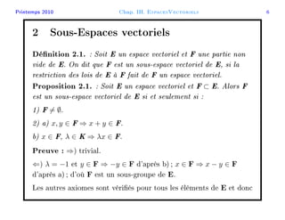 Printemps 2010 Chap. III. EspacesVectoriels 6
2 Sous-Espaces vectoriels
Dénition 2.1. : Soit E un espace vectoriel et F une partie non
vide de E. On dit que F est un sous-espace vectoriel de E, si la
restriction des lois de E à F fait de F un espace vectoriel.
Proposition 2.1. : Soit E un espace vectoriel et F ⊂ E. Alors F
est un sous-espace vectoriel de E si et seulement si :
1) F = ∅.
2) a) x, y ∈ F ⇒ x + y ∈ F.
b) x ∈ F, λ ∈ K ⇒ λx ∈ F.
Preuve : ⇒) trivial.
⇐) λ = −1 et y ∈ F ⇒ −y ∈ F d'après b); x ∈ F ⇒ x − y ∈ F
d'après a); d'où F est un sous-groupe de E.
Les autres axiomes sont vériés pour tous les éléments de E et donc
 