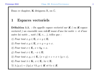 Printemps 2010 Chap. III. EspacesVectoriels 2
Dans ce chapitre, K désignera R, ou C.
1 Espaces vectoriels
Dénition 1.1. : On appelle espace vectoriel sur K ( ou K-espace
vectoriel ) un ensemble non videE muni d'une loi notée + et d'une
autre loi notée ., noté ( E, +, . ), telles que :
1) Pour tout x, y ∈ E, x + y ∈ E.
2) Pour tout x, y ∈ E, x + y = y + x.
3) Pour tout x ∈ E, x + 0E = x.
4) Pour tout x ∈ E, −x ∈ E.
5) Pour tout x, y, z ∈ E, (x + y) + z = x + (y + z).
6) Pour tout λ ∈ K, x ∈ E, λx ∈ E.
7) λ.(µ.x) = (λµ).x ∀λ, µ ∈ K et ∀x ∈ E.
 
