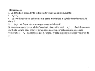 Remarques :
1‐ La définition  précédente fait ressortir les deux points suivants : 
•
• Le symétrique de u calculé dans E est le même que le symétrique de u calculé
dans F. 
2‐ et E sont des sous‐espaces vectoriels de E. 
3‐ Un sous‐espace vectoriel de E contient nécessairement                  . Ceci donne une 
méthode simple pour prouver qu'un sous‐ensemble n'est pas un sous‐espace 
vectoriel : si            n'appartient pas à F alors F n'est pas un sous‐espace vectoriel de 
E. 
3
 