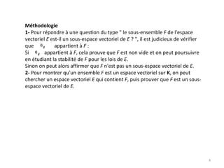 Méthodologie
1‐ Pour répondre à une question du type  le sous‐ensemble F de l'espace 
vectoriel E est‐il un sous‐espace vectoriel de E ? , il est judicieux de vérifier 
que                appartient à F :
Si            appartient à F, cela prouve que F est non vide et on peut poursuivre 
en étudiant la stabilité de F pour les lois de E. 
Sinon on peut alors affirmer que F n'est pas un sous‐espace vectoriel de E. 
2‐ Pour montrer qu'un ensemble F est un espace vectoriel sur K, on peut 
chercher un espace vectoriel E qui contient F, puis prouver que F est un sous‐
espace vectoriel de E.
4
 