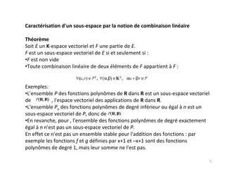 Caractérisation d'un sous‐espace par la notion de combinaison linéaire
Théorème
Soit E un K‐espace vectoriel et F une partie de E.
F est un sous‐espace vectoriel de E si et seulement si : 
•F est non vide 
•Toute combinaison linéaire de deux éléments de F appartient à F :
Exemples:
•L'ensemble P des fonctions polynômes de R dans R est un sous‐espace vectoriel 
de                , l'espace vectoriel des applications de R dans R. 
•L'ensemble Pn des fonctions polynômes de degré inférieur ou égal à n est un 
sous‐espace vectoriel de P, donc de        . 
•En revanche, pour , l'ensemble des fonctions polynômes de degré exactement 
égal à n n'est pas un sous‐espace vectoriel de P.
En effet ce n'est pas un ensemble stable pour l'addition des fonctions : par 
exemple les fonctions f et g définies par x+1 et –x+1 sont des fonctions 
polynômes de degré 1, mais leur somme ne l'est pas. 
5
 
