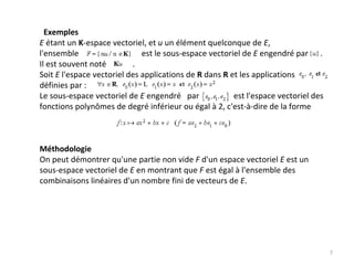 Exemples
E étant un K‐espace vectoriel, et u un élément quelconque de E,
l'ensemble                               est le sous‐espace vectoriel de E engendré par      .
Il est souvent noté . 
Soit E l'espace vectoriel des applications de R dans R et les applications     
définies par :                                     
Le sous‐espace vectoriel de E engendré par                 est l'espace vectoriel des 
fonctions polynômes de degré inférieur ou égal à 2, c'est‐à‐dire de la forme 
Méthodologie
On peut démontrer qu'une partie non vide F d'un espace vectoriel E est un 
sous‐espace vectoriel de E en montrant que F est égal à l'ensemble des 
combinaisons linéaires d'un nombre fini de vecteurs de E.
7
 