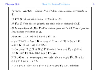 Printemps 2010 Chap. III. EspacesVectoriels 9
Proposition 2.3. : Soient F et G deus sous-espaces vectoriels de
E.
1) F∩ G est un sous-espace vectoriel de E.
2) F∪ G n'est pas en général un sous-espace vectoriel de E.
3) Le complément (E− F) d'un sous-espace vectoriel F n'est pas un
sous-espace vectoriel de E.
Preuve : 1) F ∩ G = ∅ car 0 ∈ F ∩ G.
x, y ∈ F ∩ G et λ, µ ∈ K ⇒ (x, y ∈ F, λ, µ ∈ K) et (x, y ∈ G,
λ, µ ∈ K) ⇒ λx + µy ∈ F ∩ G.
2) On prend F ⊂ G et G ⊂ F, il existe donc x ∈ F; x /∈ G et
y ∈ G; y /∈ F; on a donc x, y ∈ F ∪ G.
Si F ∪ G est un sous-espace vectoriel alors x + y ∈ F ∪ G; c.à.d
x + y ∈ F ou x + y ∈ G.
Si x + y ∈ F, alors (x + y) − x ∈ F ⇒ y ∈ F; contradiction.
 