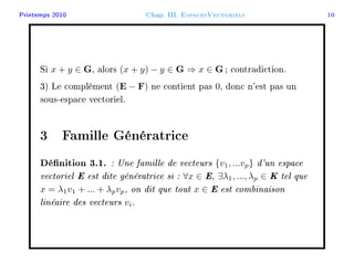 Printemps 2010 Chap. III. EspacesVectoriels 10
Si x + y ∈ G, alors (x + y) − y ∈ G ⇒ x ∈ G; contradiction.
3) Le complément (E − F) ne contient pas 0, donc n'est pas un
sous-espace vectoriel.
3 Famille Génératrice
Dénition 3.1. : Une famille de vecteurs {v1, ...vp} d'un espace
vectoriel E est dite génératrice si : ∀x ∈ E, ∃λ1, ..., λp ∈ K tel que
x = λ1v1 + ... + λpvp, on dit que tout x ∈ E est combinaison
linéaire des vecteurs vi.
 
