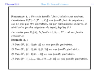 Printemps 2010 Chap. III. EspacesVectoriels 11
Remarque 1. : Une telle famille ( nie ) n'existe pas toujours.
Considérons R[X] et {P1, ..., Pp} une famille nie de polynômes,
elle ne peut pas être génératrice, car par combinaisons linéaires, on
n'obtiendra que des polynômes de degré≤Sup(deg Pi).
Par contre pour Rn[X], la famille {1, X, ..., Xn
} est une famille
génératrice.
Exemple 3. :
1) Dans R2
, {(1, 0); (0, 1)} est une famille génératrice.
2) Dans R2
, {(1, 0); (0, 1); (1, 2)} est une famille génératrice.
3) Dans R2
, {(1, 1); (1, −1)} est une famille génératrice.
4) Dans Rn
, {(1, 0, ..., 0); ...; (0, ..., 0, 1)} est une famille génératrice.
 