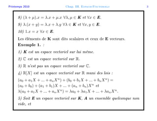 Printemps 2010 Chap. III. EspacesVectoriels 3
8) (λ + µ).x = λ.x + µ.x ∀λ, µ ∈ K et ∀x ∈ E.
9) λ.(x + y) = λ.x + λ.y ∀λ ∈ K et ∀x, y ∈ E.
10) 1.x = x ∀x ∈ E.
Les éléments de K sont dits scalaires et ceux de E vecteurs.
Exemple 1. :
1) K est un espace vectoriel sur lui même.
2) C est un espace vectoriel sur R.
3) R n'est pas un espace vectoriel sur C.
4) R[X] est un espace vectoriel sur R muni des lois :
(a0 + a1X + ... + anXn
) + (b0 + b1X + ... + bnXn
) =
(a0 + b0) + (a1 + b1)X + ... + (an + bn)Xn
et
λ(a0 + a1X + ... + anXn
) = λa0 + λa1X + ... + λanXn
.
5) Soit E un espace vectoriel sur K, A un ensemble quelconque non
vide, et
 