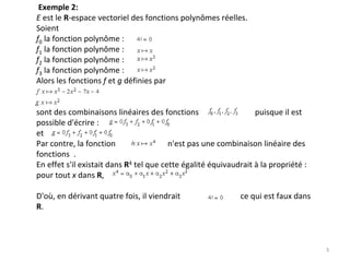 Exemple 2:
E est le R‐espace vectoriel des fonctions polynômes réelles. 
Soient
f0 la fonction polynôme : 
f1 la fonction polynôme : 
f2 la fonction polynôme : 
f3 la fonction polynôme : 
Alors les fonctions f et g définies par      
sont des combinaisons linéaires des fonctions                            puisque il est 
possible d'écrire : 
et  
Par contre, la fonction                          n'est pas une combinaison linéaire des 
fonctions  .
En effet s'il existait dans R4 tel que cette égalité équivaudrait à la propriété :
pour tout x dans R, 
D'où, en dérivant quatre fois, il viendrait                              ce qui est faux dans 
R. 
3
 