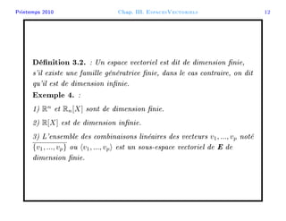 Printemps 2010 Chap. III. EspacesVectoriels 12
Dénition 3.2. : Un espace vectoriel est dit de dimension nie,
s'il existe une famille génératrice nie, dans le cas contraire, on dit
qu'il est de dimension innie.
Exemple 4. :
1) Rn
et Rn[X] sont de dimension nie.
2) R[X] est de dimension innie.
3) L'ensemble des combinaisons linéaires des vecteurs v1, ..., vp noté
{v1, ..., vp} ou v1, ..., vp est un sous-espace vectoriel de E de
dimension nie.
 