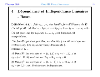 Printemps 2010 Chap. III. EspacesVectoriels 13
4 Dépendance et Indépendance Linéaires
- Bases
Dénition 4.1. : Soit v1, ..., vp une famille nie d'éléments de E.
On dit qu'elle est libre si : λ1v1 +...+λpvp = 0 ⇒ λ1 = ... = λp = 0.
On dit aussi que les vecteurs v1, ..., vp sont linéairement
indépendants.
Une famille qui n'est pas libre, est dite liée ( on dit aussi que ses
vecteurs sont liés ou linéairement dépendants ).
Exemple 5. :
1) Dans R3
, les vecteurs v1 = (1, 2, 1) ; v2 = (−1, 3, 1) et
v3 = (−1, 13, 5) sont liés car 2v1 + 3v2 − v3 = 0.
2) Dans R3
, les vecteurs v1 = (1, 1, −1) ; v2 = (0, 2, 1) et
v3 = (0, 0, 5) sont linéairement indépendants.
 