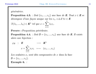 Printemps 2010 Chap. III. EspacesVectoriels 15
génératrice.
Proposition 4.3. : Soit {v1, ..., vn} une base de E. Tout x ∈ E se
décompose d'une façon unique sur les vi, c.à.d ∀x ∈ E
∃!(λ1, ..., λn) ∈ Kn
tel que x =
n
i=1
λivi.
Preuve : Proposition précédente.
Proposition 4.4. : Soit B = {v1, ..., vn} une base de E. Il existe
alors une bijection :
ϕB : E −→ Kn
x =
n
i=1
xivi −→ (x1, ..., xn)
Les scalaires xi sont dits composantes de x dans la base
B = {v1, ..., vn}.
Exemple 6. :
 
