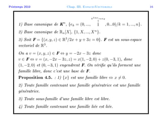 Printemps 2010 Chap. III. EspacesVectoriels 16
1) Base canonique de Kn
, {ek = (0, ...,
k`emerang
↑
1 , 0...0)/k = 1, ..., n}.
2) Base canonique de Rn[X], {1, X, ..., Xn
}.
3) Soit F = {(x, y, z) ∈ R3
/2x + y + 3z = 0}. F est un sous-espace
vectoriel de R3
.
On a v = (x, y, z) ∈ F ⇔ y = −2x − 3z donc
v ∈ F ⇔ v = (x, −2x − 3z, z) = x(1, −2, 0) + z(0, −3, 1), donc
(1, −2, 0) et (0, −3, 1) engendrent F. On vérie qu'ils forment une
famille libre, donc c'est une base de F.
Proposition 4.5. : 1) {x} est une famille libre ⇔ x = 0.
2) Toute famille contenant une famille génératrice est une famille
génératrice.
3) Toute sous-famille d'une famille libre est libre.
4) Toute famille contenant une famille liée est liée.
 