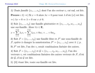 Printemps 2010 Chap. III. EspacesVectoriels 17
5) Toute famille {v1, ..., vn} dont l'un des vecteur vi est nul, est liée.
Preuve : 1) ⇒) Si x = 0 alors λx = 0 pour tout λ d'où {x} est liée.
⇐) λx = 0 ⇒ λ = 0 car x = 0.
2) Soit {v1, ..., vp} une famille génératrice et {v1, ..., vp, w1, ..., wq}
une sur-famille. Alors ∀x ∈ E,
x =
i=p
i=1
λivi =
i=p
i=1
λivi + 0w1 + ... + 0wq.
3) Soit F = {v1, ..., vp} une famille libre et F une sous-famille de
F, quitte à changer la numérotation F = {v1, ..., vk} avec k ≤ p.
Si F est liée, l'un des vi serait combinaison linéaire des autres.
4) Soit F = {v1, ..., vp} et G = {v1, ..., vp, w1, ..., wq}, l'un des
vecteurs vi est combinaison linéaires des autres vecteurs de F, d'où
de G, d'où G est liée.
5) {0} étant liée, toute sur-famille est liée.
 