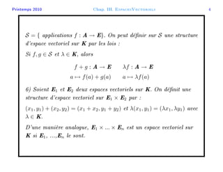 Printemps 2010 Chap. III. EspacesVectoriels 4
S = { applications f : A → E}. On peut dénir sur S une structure
d'espace vectoriel sur K par les lois :
Si f, g ∈ S et λ ∈ K, alors
f + g : A → E λf : A → E
a → f(a) + g(a) a → λf(a)
6) Soient E1 et E2 deux espaces vectoriels sur K. On dénit une
structure d'espace vectoriel sur E1 × E2 par :
(x1, y1) + (x2, y2) = (x1 + x2, y1 + y2) et λ(x1, y1) = (λx1, λy1) avec
λ ∈ K.
D'une manière analogue, E1 × ... × En est un espace vectoriel sur
K si E1, ...,En le sont.
 
