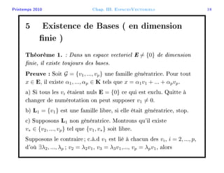Printemps 2010 Chap. III. EspacesVectoriels 18
5 Existence de Bases ( en dimension
nie )
Théorème 1. : Dans un espace vectoriel E = {0} de dimension
nie, il existe toujours des bases.
Preuve : Soit G = {v1, ..., vp} une famille génératrice. Pour tout
x ∈ E, il existe α1, ..., αp ∈ K tels que x = α1v1 + ... + αpvp.
a) Si tous les vi étaient nuls E = {0} ce qui est exclu. Quitte à
changer de numérotation on peut supposer v1 = 0.
b) L1 = {v1} est une famille libre, si elle était génératrice, stop.
c) Supposons L1 non génératrice. Montrons qu'il existe
v∗ ∈ {v2, ..., vp} tel que {v1, v∗} soit libre.
Supposons le contraire; c.à.d v1 est lié à chacun des vi, i = 2, ..., p,
d'où ∃λ2, ..., λp ; v2 = λ2v1, v3 = λ3v1,..., vp = λpv1, alors
 