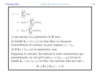 Printemps 2010 Chap. III. EspacesVectoriels 19
x =
i=p
i=1
αivi
= α1v1 +
i=p
i=2
αiλiv1
= (α1 +
i=p
i=2
αiλi)v1
ce qui entraîne {v1} génératrice de E, faux.
La famille L2 = {v1, v∗} est donc libre, en changeant
éventuellement de notation, on peut supposer v∗ = v2.
d) Si L2 = {v1, v2} est génératrice, stop.
Supposons le contraire. En répétant le même raisonnement que
précedemment, on voit qu'il existe v∗ ∈ {v3, ..., vp} tel que la
famille L3 = {v1, v2, v∗} est libre. On construit ainsi une suite :
L1 L2 L3 ... ⊂ G
 