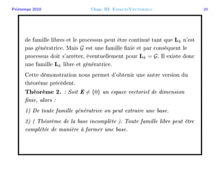 Printemps 2010 Chap. III. EspacesVectoriels 20
de famille libres et le processus peut être continué tant que Lk n'est
pas génératrice. Mais G est une famille nie et par conséquent le
processus doit s'arrêter, éventuellement pour Lk = G. Il existe donc
une famille Lk libre et génératrice.
Cette démonstration nous permet d'obtenir une autre version du
théorème précédent.
Théorème 2. : Soit E = {0} un espace vectoriel de dimension
nie, alors :
1) De toute famille génératrice on peut extraire une base.
2) ( Théorème de la base incomplète ). Toute famille libre peut être
complétée de manière à former une base.
 