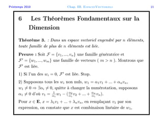 Printemps 2010 Chap. III. EspacesVectoriels 21
6 Les Théorèmes Fondamentaux sur la
Dimension
Théorème 3. : Dans un espace vectoriel engendré par n éléments,
toute famille de plus de n éléments est liée.
Preuve : Soit F = {v1, ..., vn} une famille génératrice et
F = {w1, ..., wm} une famille de vecteurs ( m  n ). Montrons que
F est liée.
1) Si l'un des wi = 0, F est liée. Stop.
2) Supposons tous les wi non nuls, w1 = α1v1 + ... + αnvn,
w1 = 0 ⇒ ∃αi = 0, quitte à changer la numérotation, supposons
α1 = 0 d'où v1 = 1
α1
w1 − (α2
α1
v2 + ... + αn
α1
vn).
Pour x ∈ E, x = λ1v1 + ... + λnvn, en remplaçant v1 par son
expression, on constate que x est combinaison linéaire de w1,
 