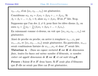 Printemps 2010 Chap. III. EspacesVectoriels 22
v2,...,vn, d'où {w1, v2, ..., vn} est génératrice.
Considérons w2, w2 = β1w1 + β2v2 + ... + βnvn. Si
β2 = β3 = ... = βn = 0, alors w2 = β1w1. D'où F liée. Stop.
Supposons que l'un des βi = 0, pour xer les idées disons β2, on
aura v2 = 1
β2
w2 − 1
β2
(β1w1 + β3v3 + ... + βnvn).
En raisonnant comme ci-dessus, on voit que {w1, w2, v3, ..., vn} est
génératrice.
Ainsi de proche en proche, on arrive à remplacer v1,...,vn par
w1,...,wn et {w1, w2, ..., wn} serait génératrice. En particulier, wn+1
serait combinaison linéaire de w1,...,wn et donc F serait liée.
Théorème 4. : Dans un espace vectoriel E sur K de dimension
nie, toutes les bases ont même nombre d'éléments, ce nombre
entier est appelé dimension de E sur K et est noté dimKE.
Preuve : Soient B et B deux bases. Si B avait plus d'éléments
que B elle ne serait pas libre car B est génératrice.
 