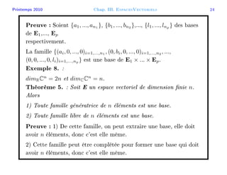 Printemps 2010 Chap. III. EspacesVectoriels 24
Preuve : Soient {a1, ..., an1
}, {b1, ..., bn2
},..., {l1, ..., lnp
} des bases
de E1,..., Ep
respectivement.
La famille {(ai, 0, ..., 0)i=1,...,n1
, (0, bi, 0, ..., 0)i=1,...,n2
, ...,
(0, 0, ..., 0, li)i=1,...,np
} est une base de E1 × ... × Ep.
Exemple 8. :
dimRCn
= 2n et dimCCn
= n.
Théorème 5. : Soit E un espace vectoriel de dimension nie n.
Alors
1) Toute famille génératrice de n éléments est une base.
2) Toute famille libre de n éléments est une base.
Preuve : 1) De cette famille, on peut extraire une base, elle doit
avoir n éléments, donc c'est elle même.
2) Cette famille peut être complétée pour former une base qui doit
avoir n éléments, donc c'est elle même.
 
