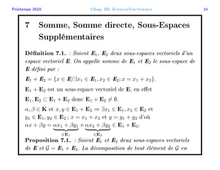 Printemps 2010 Chap. III. EspacesVectoriels 26
7 Somme, Somme directe, Sous-Espaces
Supplémentaires
Dénition 7.1. : Soient E1, E2 deux sous-espaces vectoriels d'un
espace vectoriel E. On appelle somme de E1 et E2 le sous-espace de
E déni par :
E1 + E2 = {x ∈ E/∃x1 ∈ E1, x2 ∈ E2; x = x1 + x2}.
E1 + E2 est un sous-espace vectoriel de E, en eet
E1, E2 ⊂ E1 + E2 donc E1 + E2 = ∅.
α, β ∈ K et x, y ∈ E1 + E2 ⇒ ∃x1 ∈ E1, x2 ∈ E2 et
y1 ∈ E1, y2 ∈ E2 ; x = x1 + x2 et y = y1 + y2 d'où
αx + βy = αx1 + βy1
∈E1
+ αx2 + βy2
∈E2
∈ E1 + E2.
Proposition 7.1. : Soient E1 et E2 deux sous-espaces vectoriels
de E et G = E1 + E2. La décomposition de tout élément de G en
 
