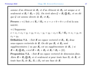 Printemps 2010 Chap. III. EspacesVectoriels 27
somme d'un élément de E1 et d'un élément de E2 est unique si et
seulement si E1 ∩ E2 = {0}. On écrit alors G = E1 E2, et on dit
que G est somme directe de E1 et E2.
Preuve : ⇒) Soit x ∈ E1 ∩ E2 ⇒ x = x + 0 = 0 + x d'où la non
unicité.
⇐) Supposons
x = x1 + x2 = y1 + y2 ⇒ x1 − y1 = y2 − x2 ∈ E1 ∩ E2 ⇒ x1 = y1 et
x2 = y2.
Dénition 7.2. : Soit E un espace vectoriel et E1, E2 deux
sous-espaces vectoriels de E. On dit que E1 et E2 sont
supplémentaires ( ou que E2 est un supplémentaire de E1 ) si
E = E1 E2, c.à.d E = E1 + E2 et E1 ∩ E2 = {0}.
Proposition 7.2. : Soit E un espace vectoriel de dimension nie.
Alors E = E1 E2 si et seulement si pour toute base B1 de E1 et
toute base B2 de E2, B1 ∪ B2 est une base de E.
 