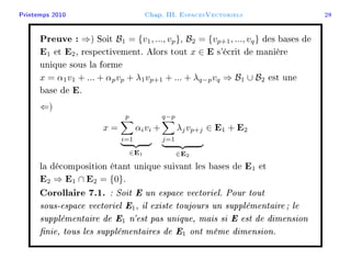 Printemps 2010 Chap. III. EspacesVectoriels 28
Preuve : ⇒) Soit B1 = {v1, ..., vp}, B2 = {vp+1, ..., vq} des bases de
E1 et E2, respectivement. Alors tout x ∈ E s'écrit de manière
unique sous la forme
x = α1v1 + ... + αpvp + λ1vp+1 + ... + λq−pvq ⇒ B1 ∪ B2 est une
base de E.
⇐)
x =
p
i=1
αivi
∈E1
+
q−p
j=1
λjvp+j
∈E2
∈ E1 + E2
la décomposition étant unique suivant les bases de E1 et
E2 ⇒ E1 ∩ E2 = {0}.
Corollaire 7.1. : Soit E un espace vectoriel. Pour tout
sous-espace vectoriel E1, il existe toujours un supplémentaire ; le
supplémentaire de E1 n'est pas unique, mais si E est de dimension
nie, tous les supplémentaires de E1 ont même dimension.
 