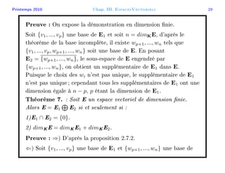 Printemps 2010 Chap. III. EspacesVectoriels 29
Preuve : On expose la démonstration en dimension nie.
Soit {v1, ..., vp} une base de E1 et soit n = dimKE, d'après le
théorème de la base incomplète, il existe wp+1, ..., wn tels que
{v1, ..., vp, wp+1, ..., wn} soit une base de E. En posant
E2 = {wp+1, ..., wn}, le sous-espace de E engendré par
{wp+1, ..., wn}, on obtient un supplémentaire de E1 dans E.
Puisque le choix des wi n'est pas unique, le supplémentaire de E1
n'est pas unique; cependant tous les supplémentaires de E1 ont une
dimension égale à n − p, p étant la dimension de E1.
Théorème 7. : Soit E un espace vectoriel de dimension nie.
Alors E = E1 E2 si et seulement si :
1)E1 ∩ E2 = {0}.
2) dimKE = dimKE1 + dimKE2.
Preuve : ⇒) D'après la proposition 2.7.2.
⇐) Soit {v1, ..., vp} une base de E1 et {wp+1, ..., wn} une base de
 