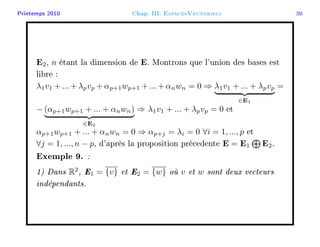 Printemps 2010 Chap. III. EspacesVectoriels 30
E2, n étant la dimension de E. Montrons que l'union des bases est
libre :
λ1v1 + ... + λpvp + αp+1wp+1 + ... + αnwn = 0 ⇒ λ1v1 + ... + λpvp
∈E1
=
− (αp+1wp+1 + ... + αnwn)
∈E2
⇒ λ1v1 + ... + λpvp = 0 et
αp+1wp+1 + ... + αnwn = 0 ⇒ αp+j = λi = 0 ∀i = 1, ..., p et
∀j = 1, ..., n − p, d'après la proposition précedente E = E1 E2.
Exemple 9. :
1) Dans R2
, E1 = {v} et E2 = {w} où v et w sont deux vecteurs
indépendants.
 
