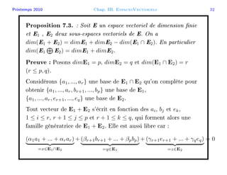 Printemps 2010 Chap. III. EspacesVectoriels 32
Proposition 7.3. : Soit E un espace vectoriel de dimension nie
et E1 , E2 deux sous-espaces vectoriels de E. On a
dim(E1 + E2) = dimE1 + dimE2 − dim(E1 ∩ E2). En particulier
dim(E1 E2) = dimE1 + dimE2.
Preuve : Posons dimE1 = p, dimE2 = q et dim(E1 ∩ E2) = r
(r ≤ p, q).
Considérons {a1, ..., ar} une base de E1 ∩ E2 qu'on complète pour
obtenir {a1, ..., ar, br+1, ..., bp} une base de E1,
{a1, ..., ar, er+1, ..., eq} une base de E2.
Tout vecteur de E1 + E2 s'écrit en fonction des ai, bj et ek,
1 ≤ i ≤ r, r + 1 ≤ j ≤ p et r + 1 ≤ k ≤ q, qui forment alors une
famille génératrice de E1 + E2. Elle est aussi libre car :
(α1a1 + ... + αrar)
=x∈E1∩E2
+ (βr+1br+1 + ... + βpbp)
=y∈E1
+ (γr+1er+1 + ... + γqeq)
=z∈E2
= 0
 