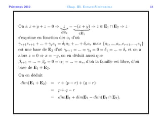 Printemps 2010 Chap. III. EspacesVectoriels 33
On a x + y + z = 0 ⇒ z
∈E2
= −(x + y)
∈E1
⇒ z ∈ E1 ∩ E2 ⇒ z
s'exprime en fonction des ai d'où
γr+1er+1 + ... + γqeq = δ1a1 + ... + δrar mais {a1, ..., ar, er+1, ..., eq}
est une base de E2 d'où γr+1 = ... = γq = 0 = δ1 = ... = δr et on a
alors z = 0 ⇒ x = −y, on en déduit aussi que
βr+1 = ... = βp = 0 = α1 = ... = αr, d'où la famille est libre, d'où
base de E1 + E2.
On en déduit
dim(E1 + E2) = r + (p − r) + (q − r)
= p + q − r
= dimE1 + dimE2 − dim(E1 ∩ E2).
 