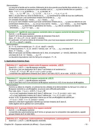 Démonstration :
Le rang de la famille est le nombre d’éléments de la plus grande sous-famille libre extraite de (x1, …, xp).
Notons k ce nombre et supposons (pour simplifier que (x1, …, xk)) est la famille libre en question.
Alors : ∀ k+1 ≤ i ≤ p, la famille (x1, …, xk, xi) est liée, et :
∃ (λ1, …, λk, λi) ∈ Kk+1, (λ1, …, λk, λi) ≠ (0, …, 0), λ1.x1 + … + λk.xk + λi.xi = 0
Mais λi ne peut être nul, sinon la liberté de (x1, …, xk) entraînerait la nullité de tous les coefficients.
On en déduit que xi est combinaison linéaire de la famille (x1, …, xk).
On constate ensuite que : Vect(x1, …, xk) ⊂ Vect(x1, …, xp),
et ce qu’on vient d’établir montre que toute combinaison linéaire de (x1, … xp) peut se réécrire en une
combinaison linéaire de (x1, …, xk), ce qui nous donne : Vect(x1, …, xp) ⊂ Vect(x1, …, xk), d’où l’égalité.
La famille (x1, …, xk) étant libre et génératrice de Vect(x1, …, xp), elle en constitue une base et :
dim(Vect(x1, …, xp)) = k = rg(x1, …, xp).
Théorème 3.7 : égalité de sous-espaces vectoriels dans un espace vectoriel de dimension finie
Soit (E,+,.) un K-espace vectoriel.
Soient F et G des sous-espaces vectoriels de dimension finie de E.
Alors : (F = G) ⇔ (F ⊂ G, et : dim(F) = dim(G)).
En particulier, si E est lui-même de dimension finie, pour tout sous-espace vectoriel F de E, on a :
(E = F) ⇔ (dim(F) = dim(E)).
Démonstration :
Si : F = G, il est immédiat que : F ⊂ G, et : dim(F) = dim(G).
Si réciproquement, F ⊂ G, et : dim(F) = dim(G), soit : B = (e1, …, ep), une base de F.
Alors : F = Vect(e1, …, ep).
Mais B est aussi une famille d’éléments de G, libre, et comportant : p = dim(G), éléments. Donc c’est
une base de G et : G = Vect(e1, …, ep) = F.
La deuxième équivalence vient du fait qu’on a toujours : F ⊂ E.
4. Applications linéaires (Sup).
Définition 4.1 : application linéaire entre K-espaces vectoriels, L(E,F)
Soient (E,+,.) et (F,+,.) des K-espaces vectoriels.
On dit que u est une application de E dans F est linéaire si et seulement si :
∀ (x,y) ∈ E2, ∀ (λ,µ) ∈ K2, u(λ.x + µ.y) = λ.u(x) + µ.u(y).
L’ensemble des applications linéaires de E dans F est noté L(E,F), et on note : L(E,E) = L(E).
Théorème 4.1 : structure de K-espace vectoriel de L(E,F)
Soient (E,+,.) et (F,+,.) des K-espaces vectoriels.
L(E,F) peut être muni d’une structure de K-espace vectoriel et L(E) d’une structure de K-algèbre.
Démonstration :
Comme au début du chapitre, on précise les lois utilisées et la démonstration du fait que l’on a bien un
K-espace vectoriel ou une K-algèbre, se prouve sans difficulté particulière.
Pour cela, donc : ∀ (u,v) ∈ L(E,F), ∀ (λ,µ) ∈ K2,
• (u+v) est l’application linéaire de E dans F définie par : ∀ x ∈ E, (u+v)(x) = u(x) + v(x),
• (λ.u) est l’application linéaire de E dans F définie par : ∀ x ∈ E, (λ.u)(x) = λ.u(x),
et pour L(E), la deuxième application interne qui en fait une K-algèbre est définie par :
• ∀ (u,v) ∈ L(E)2, ∀ x ∈ E, (uov)(x) = u(v(x)),
l’élément unité étant l’application identité (qui est bien linéaire) de E dans E.
Cette algèbre est en général non commutative.
Définition 4.2 : le groupe linéaire d’un espace vectoriel
Soit (E,+,.) un K-espace vectoriel.
L’ensemble des automorphismes de E forme un groupe pour la composition des applications, appelé
groupe linéaire de E et noté Gl(E).
Définition 4.3 : morphisme, endomorphisme, isomorphisme, automorphisme
Soient (E,+,.) et (F,+,.) des K-espaces vectoriels.
Chapitre 04 – Espaces vectoriels (et affines) – Cours complet.

- 10 -

 