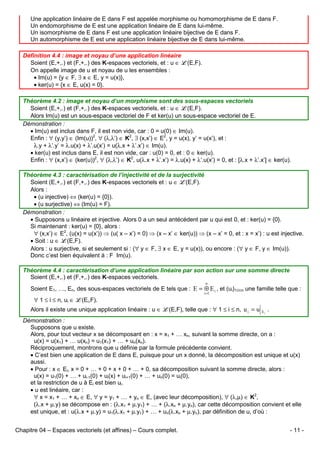 Une application linéaire de E dans F est appelée morphisme ou homomorphisme de E dans F.
Un endomorphisme de E est une application linéaire de E dans lui-même.
Un isomorphisme de E dans F est une application linéaire bijective de E dans F.
Un automorphisme de E est une application linéaire bijective de E dans lui-même.
Définition 4.4 : image et noyau d’une application linéaire
Soient (E,+,.) et (F,+,.) des K-espaces vectoriels, et : u ∈ L(E,F).
On appelle image de u et noyau de u les ensembles :
• Im(u) = {y ∈ F, ∃ x ∈ E, y = u(x)},
• ker(u) = {x ∈ E, u(x) = 0}.
Théorème 4.2 : image et noyau d’un morphisme sont des sous-espaces vectoriels
Soient (E,+,.) et (F,+,.) des K-espaces vectoriels, et : u ∈ L(E,F).
Alors Im(u) est un sous-espace vectoriel de F et ker(u) un sous-espace vectoriel de E.
Démonstration :
• Im(u) est inclus dans F, il est non vide, car : 0 = u(0) ∈ Im(u).
Enfin : ∀ (y,y’) ∈ (Im(u))2, ∀ (λ,λ’) ∈ K2, ∃ (x,x’) ∈ E2, y = u(x), y’ = u(x’), et :
λ.y + λ’.y’ = λ.u(x) + λ’.u(x’) = u(λ.x + λ’.x’) ∈ Im(u).
• ker(u) est inclus dans E, il est non vide, car : u(0) = 0, et : 0 ∈ ker(u).
Enfin : ∀ (x,x’) ∈ (ker(u))2, ∀ (λ,λ’) ∈ K2, u(λ.x + λ’.x’) = λ.u(x) + λ’.u(x’) = 0, et : [λ.x + λ’.x’] ∈ ker(u).
Théorème 4.3 : caractérisation de l’injectivité et de la surjectivité
Soient (E,+,.) et (F,+,.) des K-espaces vectoriels et : u ∈ L(E,F).
Alors :
• (u injective) ⇔ (ker(u) = {0}).
• (u surjective) ⇔ (Im(u) = F).
Démonstration :
• Supposons u linéaire et injective. Alors 0 a un seul antécédent par u qui est 0, et : ker(u) = {0}.
Si maintenant : ker(u) = {0}, alors :
∀ (x,x’) ∈ E2, (u(x) = u(x’)) ⇒ (u( x – x’) = 0) ⇒ (x – x’ ∈ ker(u)) ⇒ (x – x’ = 0, et : x = x’) : u est injective.
• Soit : u ∈ L(E,F).
Alors : u surjective, si et seulement si : (∀ y ∈ F, ∃ x ∈ E, y = u(x)), ou encore : (∀ y ∈ F, y ∈ Im(u)).
Donc c’est bien équivalent à : F Im(u).
Théorème 4.4 : caractérisation d’une application linéaire par son action sur une somme directe
Soient (E,+,.) et (F,+,.) des K-espaces vectoriels.
n

Soient E1, …, En, des sous-espaces vectoriels de E tels que : E = ⊕ E i , et (ui)1≤i≤n une famille telle que :
i =1

∀ 1 ≤ i ≤ n, ui ∈ L(Ei,F).
Alors il existe une unique application linéaire : u ∈ L(E,F), telle que : ∀ 1 ≤ i ≤ n, u i = u

Ei

.

Démonstration :
Supposons que u existe.
Alors, pour tout vecteur x se décomposant en : x = x1 + … xn, suivant la somme directe, on a :
u(x) = u(x1) + … u(xn) = u1(x1) + … + un(xn).
Réciproquement, montrons que u définie par la formule précédente convient.
• C’est bien une application de E dans E, puisque pour un x donné, la décomposition est unique et u(x)
aussi.
• Pour : x ∈ Ei, x = 0 + … + 0 + x + 0 + … + 0, sa décomposition suivant la somme directe, alors :
u(x) = u1(0) + … + ui-1(0) + ui(x) + ui+1(0) + … + un(0) = ui(0),
et la restriction de u à Ei est bien ui.
• u est linéaire, car :
∀ x = x1 + … + xn ∈ E, ∀ y = y1 + … + yn ∈ E, (avec leur décomposition), ∀ (λ,µ) ∈ K2,
(λ.x + µ.y) se décompose en : (λ.x1 + µ.y1) + … + (λ.xn + µ.yn), car cette décomposition convient et elle
est unique, et : u(λ.x + µ.y) = u1(λ.x1 + µ.y1) + … + un(λ.xn + µ.yn), par définition de u, d’où :
Chapitre 04 – Espaces vectoriels (et affines) – Cours complet.

- 11 -

 