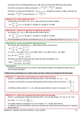 On obtient ainsi une famille génératrice de Sn(K), dont on montre sans difficulté qu’elle est libre.
C’est donc une base de Sn(K), qui comporte : n +

(n − 1).n n.(n + 1)
=
, éléments.
2
2

De même, on montre que la famille ((Ei,j – Ej,i))1≤i≤n-1,i+1≤j≤n, constitue une base de A(K), qui est donc de
dimension :

(n − 1).n
n.(n + 1)
(ou de dimension : n2 –
).
2
2

Définition 6.5 : matrice définie par blocs
On peut définir une matrice : M ∈ Mp+s,a+r(K), par blocs de la façon suivante :

A C
M=
 B D  , où : A ∈ Mp,q(K), C ∈ Mp,r(K), B ∈ Ms,q(K), D ∈ Ms,r(K).



Définition 6.6 : matrices triangulaires ou diagonales par blocs
Une matrice : M ∈ Mp+s,a+r(K), écrite par blocs sous la forme :

A C
M=
 B D  , où : A ∈ Mp,q(K), C ∈ Mp,r(K), B ∈ Ms,q(K), D ∈ Ms,r(K),



est dite triangulaire par blocs si et seulement si on a : B = 0, et diagonale par blocs si : B = 0, et : C = 0.
Théorème 6.4 : somme et produit de matrices par blocs
Pour M et M’ des matrices de Mp+s,q+r(K), écrites par blocs sous la forme :

A C
 A ' C' 
 , M' = 
M=
 B D
 B' D'  ,





où : (A,A’) ∈ (Mp,q(K))2, (C,C’) ∈ (Mp,r(K))2, (B,B’) ∈ (Ms,q(K))2, (D,D’) ∈ (Ms,r(K))2,

 A + A ' C + C' 
.

 B + B' D + D' 

on a : M + M’ = 


De même, pour M et M’ écrites par blocs ayant des types compatibles, on a :

 A.A'+ C.B' A.C'+ C.D' 
.

 B.A'+ D.B' B.C'+ D.D' 

M.M’ = 


Démonstration :
Il suffit de constater que dans les sommes ou les produits proposés, les coefficients obtenus par les
deux formules coïncident.
7. Matrice des coordonnées d’un vecteur dans une base, matrice de changement de base (Sup).
Définition 7.1 : matrice des coordonnées d’un vecteur dans une base
Soit (E,+,.) un K-espace vectoriel de dimension finie n, muni d’une base : B = (e1, …, en).
n

Un vecteur x de E admet une unique décomposition selon la base B de E de la forme : x =

∑ x .e
i =1

i

i

.

 x1 
 
On définit la matrice colonne : X ∈ Mn,1(K), des coordonnées de x dans B, en posant : X =  M  .
x 
 n
Définition 7.2 : matrice de changement de base (matrice de passage)
Soit (E,+,.) un K-espace vectoriel de dimension finie n, muni de deux bases : B = (ei), et : B’ = (e’i).
On a donc : ∀ 1 ≤ j ≤ n, e’j =

n

∑p
i =1

i, j

.e i .

On appelle matrice de passage de B à B’ la matrice : P ∈ Mn(K), ainsi obtenue.
La matrice P est donc construite en écrivant en colonnes les coordonnées des vecteurs de B’ exprimés
dans la base B.
Chapitre 04 – Espaces vectoriels (et affines) – Cours complet.

- 16 -

 