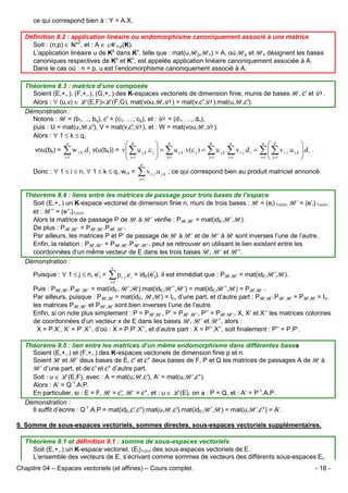 ce qui correspond bien à : Y = A.X.
Définition 8.2 : application linéaire ou endomorphisme canoniquement associé à une matrice
Soit : (n,p) ∈ *2, et : A ∈ Mn,p(K).
L’application linéaire u de Kp dans Kn, telle que : mat(u,Bp,Bn) = A, où Bp et Bn désignent les bases
canoniques respectives de Kp et Kn, est appelée application linéaire canoniquement associée à A.
Dans le cas où : n = p, u est l’endomorphisme canoniquement associé à A.
Théorème 8.3 : matrice d’une composée
Soient (E,+,.), (F,+,.), (G,+,.) des K-espaces vectoriels de dimension finie, munis de bases B, C et D.
Alors : ∀ (u,v) ∈ L(E,F)×L(F,G), mat(vou,B,D) = mat(v,C,D).mat(u,B,C).
Démonstration :
Notons : B = (b1, .., bq), C = (c1, …, cp), et : D = (d1, …, dn),
puis : U = mat(u,B,C), V = mat(v,C,D), et : W = mat(vou,B,D).
Alors : ∀ 1 ≤ k ≤ q,
p
n
n  p
 p
 p

w i, k .d i v(u(bk)) = v ∑ u j,k .c j  = ∑ u j,k .v(c j ) = ∑ u j,k .∑ v i, j .d i = ∑  ∑ v i , j .u j,k .d i .
∑




j=1
i =1
i =1  j=1
i =1
 j=1
 j=1

n

vou(bk) =

p

Donc : ∀ 1 ≤ i ≤ n, ∀ 1 ≤ k ≤ q, wi,k =

∑v
j=1

i, j

.u j,k , ce qui correspond bien au produit matriciel annoncé.

Théorème 8.4 : liens entre les matrices de passage pour trois bases de l’espace
Soit (E,+,.) un K-espace vectoriel de dimension finie n, muni de trois bases : B = (ei) 1≤i≤n, B’ = (e’i) 1≤i≤n,
et : B’’ = (e’’i)1≤i≤n.
Alors la matrice de passage P de B à B’ vérifie : PB,B’ = mat(idE,B’,B).
De plus : PB,B’’ = PB,B’.PB’.B’’.
Par ailleurs, les matrices P et P’ de passage de B à B’ et de B’ à B sont inverses l’une de l’autre.
Enfin, la relation : PB,B’’ = PB,B’.PB’.B’’, peut se retrouver en utilisant le lien existant entre les
coordonnées d’un même vecteur de E dans les trois bases B, B’ et B’’.
Démonstration :
Puisque : ∀ 1 ≤ j ≤ n, e’j =

n

∑p
i =1

i, j

.e i = idE(e’j), il est immédiat que : PB,B’ = mat(idE,B’,B).

Puis : PB,B’.PB’.B’’ = mat(idE, B’,B).mat(idE,B’’,B’) = mat(idE,B’’,B) = PB,B ‘’.
Par ailleurs, puisque : PB,B = mat(idE, B,B) = In, d’une part, et d’autre part : PB,B’.PB’,B = PB,B = In,
les matrices PB,B’ et PB’,B sont bien inverses l’une de l’autre.
Enfin, si on note plus simplement : P = PB,B’, P’ = PB’.B’’, P’’ = PB.B’’, X, X’ et X’’ les matrices colonnes
de coordonnées d’un vecteur x de E dans les bases B, B’ et B’’, alors :
X = P.X’, X’ = P’.X’’, d’où : X = P.P’.X’’, et d’autre part : X = P’’.X’’, soit finalement : P’’ = P.P’.
Théorème 8.5 : lien entre les matrices d’un même endomorphisme dans différentes bases
Soient (E,+,.) et (F,+,.) des K-espaces vectoriels de dimension finie p et n.
Soient B et B’ deux bases de E, C et C’ deux bases de F, P et Q les matrices de passages A de B à
B’ d’une part, et de C et C’ d’autre part.
Soit : u ∈ L(E,F), avec : A = mat(u,B,C), A’ = mat(u,B’,C’).
Alors : A’ = Q-1.A.P.
En particulier, si : E = F, B = C, B’ = C’, et : u ∈ L(E), on a : P = Q, et : A’ = P-1.A.P.
Démonstration :
Il suffit d’écrire : Q-1.A.P = mat(idE,C,C’).mat(u,B,C).mat(idE,B’,B) = mat(u,B’,C’) = A’.
9. Somme de sous-espaces vectoriels, sommes directes, sous-espaces vectoriels supplémentaires.
Théorème 9.1 et définition 9.1 : somme de sous-espaces vectoriels
Soit (E,+,.) un K-espace vectoriel, (Ei)1≤i≤n des sous-espaces vectoriels de E.
L’ensemble des vecteurs de E, s’écrivant comme sommes de vecteurs des différents sous-espaces Ei,
Chapitre 04 – Espaces vectoriels (et affines) – Cours complet.

- 18 -

 