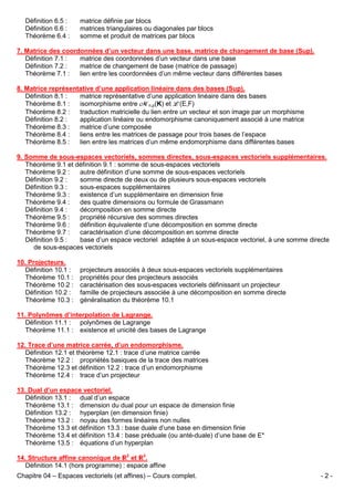 Définition 6.5 :
Définition 6.6 :
Théorème 6.4 :

matrice définie par blocs
matrices triangulaires ou diagonales par blocs
somme et produit de matrices par blocs

7. Matrice des coordonnées d’un vecteur dans une base, matrice de changement de base (Sup).
Définition 7.1 :
matrice des coordonnées d’un vecteur dans une base
Définition 7.2 :
matrice de changement de base (matrice de passage)
Théorème 7.1 :
lien entre les coordonnées d’un même vecteur dans différentes bases
8. Matrice représentative d’une application linéaire dans des bases (Sup).
Définition 8.1 :
matrice représentative d’une application linéaire dans des bases
Théorème 8.1 :
isomorphisme entre Mn,p(K) et L(E,F)
Théorème 8.2 :
traduction matricielle du lien entre un vecteur et son image par un morphisme
Définition 8.2 :
application linéaire ou endomorphisme canoniquement associé à une matrice
Théorème 8.3 :
matrice d’une composée
Théorème 8.4 :
liens entre les matrices de passage pour trois bases de l’espace
Théorème 8.5 :
lien entre les matrices d’un même endomorphisme dans différentes bases
9. Somme de sous-espaces vectoriels, sommes directes, sous-espaces vectoriels supplémentaires.
Théorème 9.1 et définition 9.1 : somme de sous-espaces vectoriels
Théorème 9.2 :
autre définition d’une somme de sous-espaces vectoriels
Définition 9.2 :
somme directe de deux ou de plusieurs sous-espaces vectoriels
Définition 9.3 :
sous-espaces supplémentaires
Théorème 9.3 :
existence d’un supplémentaire en dimension finie
Théorème 9.4 :
des quatre dimensions ou formule de Grassmann
Définition 9.4 :
décomposition en somme directe
Théorème 9.5 :
propriété récursive des sommes directes
Théorème 9.6 :
définition équivalente d’une décomposition en somme directe
Théorème 9.7 :
caractérisation d’une décomposition en somme directe
Définition 9.5 :
base d’un espace vectoriel adaptée à un sous-espace vectoriel, à une somme directe
de sous-espaces vectoriels
10. Projecteurs.
Définition 10.1 :
Théorème 10.1 :
Théorème 10.2 :
Définition 10.2 :
Théorème 10.3 :

projecteurs associés à deux sous-espaces vectoriels supplémentaires
propriétés pour des projecteurs associés
caractérisation des sous-espaces vectoriels définissant un projecteur
famille de projecteurs associée à une décomposition en somme directe
généralisation du théorème 10.1

11. Polynômes d’interpolation de Lagrange.
Définition 11.1 : polynômes de Lagrange
Théorème 11.1 : existence et unicité des bases de Lagrange
12. Trace d’une matrice carrée, d’un endomorphisme.
Définition 12.1 et théorème 12.1 : trace d’une matrice carrée
Théorème 12.2 : propriétés basiques de la trace des matrices
Théorème 12.3 et définition 12.2 : trace d’un endomorphisme
Théorème 12.4 : trace d’un projecteur
13. Dual d’un espace vectoriel.
Définition 13.1 : dual d’un espace
Théorème 13.1 : dimension du dual pour un espace de dimension finie
Définition 13.2 : hyperplan (en dimension finie)
Théorème 13.2 : noyau des formes linéaires non nulles
Théorème 13.3 et définition 13.3 : base duale d’une base en dimension finie
Théorème 13.4 et définition 13.4 : base préduale (ou anté-duale) d’une base de E*
Théorème 13.5 : équations d’un hyperplan
14. Structure affine canonique de 2 et 3.
Définition 14.1 (hors programme) : espace affine
Chapitre 04 – Espaces vectoriels (et affines) – Cours complet.

-2-

 