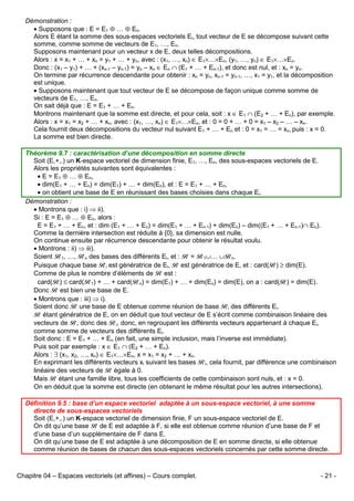 Démonstration :
• Supposons que : E = E1 ⊕ … ⊕ En.
Alors E étant la somme des sous-espaces vectoriels Ei, tout vecteur de E se décompose suivant cette
somme, comme somme de vecteurs de E1, …, En.
Supposons maintenant pour un vecteur x de E, deux telles décompositions.
Alors : x = x1 + … + xn = y1 + … + yn, avec : (x1, …, xn) ∈ E1×…×En, (y1, …, yn) ∈ E1×…×En.
Donc : (x1 – y1) + … + (xn-1 – yn-1) = yn – xn ∈ En ∩ (E1 + … + En-1), et donc est nul, et : xn = yn.
On termine par récurrence descendante pour obtenir : xn = yn, xn-1 = yn-1, …, x1 = y1, et la décomposition
est unique.
• Supposons maintenant que tout vecteur de E se décompose de façon unique comme somme de
vecteurs de E1, …, En.
On sait déjà que : E = E1 + … + En.
Montrons maintenant que la somme est directe, et pour cela, soit : x ∈ E1 ∩ (E2 + … + En), par exemple.
Alors : x = x1 = x2 + … + xn, avec : (x1, …, xn) ∈ E1×…×En, et : 0 = 0 + … + 0 = x1 – x2 – … – xn.
Cela fournit deux décompositions du vecteur nul suivant E1 + … + En et : 0 = x1 = … = xn, puis : x = 0.
La somme est bien directe.
Théorème 9.7 : caractérisation d’une décomposition en somme directe
Soit (E,+,.) un K-espace vectoriel de dimension finie, E1, …, En, des sous-espaces vectoriels de E.
Alors les propriétés suivantes sont équivalentes :
• E = E1 ⊕ … ⊕ En,
• dim(E1 + … + En) = dim(E1) + … + dim(En), et : E = E1 + … + En,
• on obtient une base de E en réunissant des bases choisies dans chaque Ei.
Démonstration :
• Montrons que : i) ⇒ ii).
Si : E = E1 ⊕ … ⊕ En, alors :
E = E1 + … + En, et : dim (E1 + … + En) = dim(E1 + … + En-1) + dim(En) – dim((E1 + … + En-1)∩ En).
Comme la dernière intersection est réduite à {0}, sa dimension est nulle.
On continue ensuite par récurrence descendante pour obtenir le résultat voulu.
• Montrons : ii) ⇒ iii).
Soient B1, …, Bn des bases des différents Ei, et : B = B1∪… ∪Bn.
Puisque chaque base Bi est génératrice de Ei, B est génératrice de E, et : card(B) ≥ dim(E).
Comme de plus le nombre d’éléments de B est :
card(B) ≤ card(B1) + … + card(Bn) = dim(E1) + … + dim(En) = dim(E), on a : card(B) = dim(E).
Donc B est bien une base de E.
• Montrons que : iii) ⇒ i).
Soient donc B une base de E obtenue comme réunion de base Bi des différents Ei.
B étant génératrice de E, on en déduit que tout vecteur de E s’écrit comme combinaison linéaire des
vecteurs de B, donc des Bi, donc, en regroupant les différents vecteurs appartenant à chaque Ei,
comme somme de vecteurs des différents Ei.
Soit donc : E = E1 + … + En (en fait, une simple inclusion, mais l’inverse est immédiate).
Puis soit par exemple : x ∈ E1 ∩ (E2 + … + En).
Alors : ∃ (x1, x2, …, xn) ∈ E1×…×En, x = x1 = x2 + … + xn.
En exprimant les différents vecteurs xi suivant les bases Bi, cela fournit, par différence une combinaison
linéaire des vecteurs de B égale à 0.
Mais B étant une famille libre, tous les coefficients de cette combinaison sont nuls, et : x = 0.
On en déduit que la somme est directe (en obtenant le même résultat pour les autres intersections).
Définition 9.5 : base d’un espace vectoriel adaptée à un sous-espace vectoriel, à une somme
directe de sous-espaces vectoriels
Soit (E,+,.) un K-espace vectoriel de dimension finie, F un sous-espace vectoriel de E.
On dit qu’une base B de E est adaptée à F, si elle est obtenue comme réunion d’une base de F et
d’une base d’un supplémentaire de F dans E.
On dit qu’une base de E est adaptée à une décomposition de E en somme directe, si elle obtenue
comme réunion de bases de chacun des sous-espaces vectoriels concernés par cette somme directe.

Chapitre 04 – Espaces vectoriels (et affines) – Cours complet.

- 21 -

 