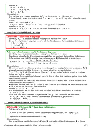 Alors on a :
• ∀ 1 ≤ i ≤ n, pi2 = pi,
• ∀ 1 ≤ i ≠ j ≤ n, pi o pj = 0,
• p1 + ... + pn = idE.
Démonstration :
Puisque les pi sont tous des projecteurs de E, on a évidemment : ∀ 1 ≤ i ≤ n, pi2 = pi.
Soit maintenant x un vecteur quelconque de E, et : x = x1 + … xn, sa décomposition suivant la somme
directe.
Alors : ∀ 1 ≤ i ≠ j ≤ n, pj(x) = xj ∈ Ej.
Or : Ej ∩ Ei ⊂ (E1 + … + Ei-1 + Ei+1 + … + En) ∩ Ei = {0}, et donc : pi(xj) = 0.
Soit bien : pi o pj = 0.
Enfin : (p1 + ... + pn)(x) = x1 + … + xn = x, on a bien également : p1 + ... + pn = idE.
11. Polynômes d’interpolation de Lagrange.
Définition 11.1 : polynômes de Lagrange
Soient : a0, a1, …, an des scalaires réels ou complexes distincts deux à deux.
On appelle polynômes de Lagrange associés à la famille (ai)0≤i≤n les polynômes (Li)0≤i≤n définis par :
• ∀ 0 ≤ i ≤ n, Li(ai) = 1,
• ∀ i ≠ j, Li(aj) = 0.
• ∀ 0 ≤ i ≤ n, d° i) = n.
(L
Théorème 11.1 : existence et unicité des bases de Lagrange
Soient : a0, a1, …, an des scalaires réels ou complexes distincts deux à deux.
Il existe une unique famille (Li)0≤i≤n de polynômes vérifiant les conditions d’interpolation de Lagrange.
Ils forment une base de Kn[X], appelée base de Lagrange de Kn[X] associée à la famille (ai)0≤i≤n.
De plus : ∀ 0 ≤ i ≤ n, Li =

(X − a 0 )...(X − a i−1 )(X − a i+1 )...(X − a n )
.
.
(a i − a 0 )...(a i − a i−1 )(a i − a i+1 )...(a i − a n )
.

Démonstration :
Démontrons que les conditions proposées donnent ces polynômes et qu’ils forment une base de Kn[X].
• Les polynômes doivent être de degré n, et chacun admettre n racines distinctes.
Donc : ∀ 0 ≤ i ≤ n, Li = λi.(X – a0)…(X – ai-1).(X – ai+1)…(X – an), puisqu’après factorisation, il reste en
facteur un polynôme constant.
La valeur que doit prendre le polynôme en ai donne alors la valeur de la constante, puis la forme finale
du polynôme Li cherché.
• Réciproquement, ces polynômes sont bien tous de degré n, chaque Li vaut 1 en ai et admet comme
racines toutes les autres valeurs.
• Ils forment bien une base de Kn[X], puisqu’ils sont d’une part au nombre de (n+1) soit la dimension de
Kn[X], et d’autre part, ils forment une famille libre.
En effet, si : λ0.L0 + … + λn.Ln = 0,
alors en considérant les fonctions polynômes associées évaluées en les différents ai, on obtient :
∀ 1 ≤ i ≤ n, λi.1 = 0.
Enfin, si on veut les coordonnées d’un polynôme P de Kn[X] dans cette base, il suffit d’écrire :
P = λ0.L0 + … + λn.Ln, puis à nouveau d’évaluer cette égalité en les ai, pour obtenir :
P = P(a0).L0 + … + P(an).Ln.
12. Trace d’une matrice carrée, d’un endomorphisme.
Définition 12.1 et théorème 12.1 : trace d’une matrice carrée
Soit : A = (aij) ∈ Mn(K).
On définit la trace de A comme la somme des éléments diagonaux de A, soit : tr ( A ) =

n

∑a
i =1

i ,i

.

L’application tr est une forme linéaire sur Mn(K).
Démonstration :
Il est immédiat que tr est linéaire de Mn(K) dans K, puisqu’elle est bien à valeurs dans K, et d’autre
Chapitre 04 – Espaces vectoriels (et affines) – Cours complet.

- 23 -

 