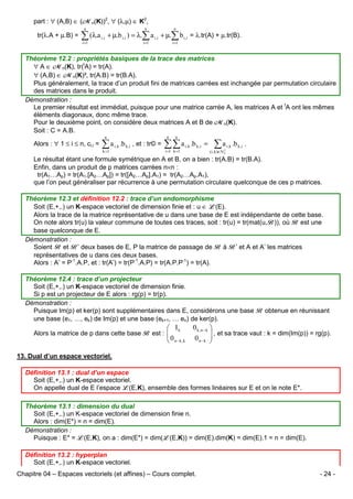part : ∀ (A,B) ∈ (Mn(K))2, ∀ (λ,µ) ∈ K2,
n

n

n

i =1

tr(λ.A + µ.B) =

i =1

i =1

∑ (λ.a i,i + µ.b i,i ) = λ.∑ a i,i + µ.∑ b i,i = λ.tr(A) + µ.tr(B).

Théorème 12.2 : propriétés basiques de la trace des matrices
∀ A ∈ Mn(K), tr(tA) = tr(A).
∀ (A,B) ∈ Mn(K)², tr(A.B) = tr(B.A).
Plus généralement, la trace d’un produit fini de matrices carrées est inchangée par permutation circulaire
des matrices dans le produit.
Démonstration :
Le premier résultat est immédiat, puisque pour une matrice carrée A, les matrices A et tA ont les mêmes
éléments diagonaux, donc même trace.
Pour le deuxième point, on considère deux matrices A et B de Mn(K).
Soit : C = A.B.
Alors : ∀ 1 ≤ i ≤ n, ci,i =

n

∑ a i,k .b k ,i , et : tr© =
k =1

n

n

∑∑ a
i =1 k =1

i ,k

.b k ,i =

∑a

i ,k

.b k ,i .

( i , k )∈N 2
n

Le résultat étant une formule symétrique en A et B, on a bien : tr(A.B) = tr(B.A).
Enfin, dans un produit de p matrices carrées n×n :
tr(A1…Ap) = tr(A1.[A2…Ap]) = tr([A2…Ap].A1) = tr(A2…Ap.A1),
que l’on peut généraliser par récurrence à une permutation circulaire quelconque de ces p matrices.
Théorème 12.3 et définition 12.2 : trace d’un endomorphisme
Soit (E,+,.) un K-espace vectoriel de dimension finie et : u ∈ L(E).
Alors la trace de la matrice représentative de u dans une base de E est indépendante de cette base.
On note alors tr(u) la valeur commune de toutes ces traces, soit : tr(u) = tr(mat(u,B)), où B est une
base quelconque de E.
Démonstration :
Soient B et B’ deux bases de E, P la matrice de passage de B à B’ et A et A’ les matrices
représentatives de u dans ces deux bases.
Alors : A’ = P-1.A.P, et : tr(A’) = tr(P-1.A.P) = tr(A.P.P-1) = tr(A).
Théorème 12.4 : trace d’un projecteur
Soit (E,+,.) un K-espace vectoriel de dimension finie.
Si p est un projecteur de E alors : rg(p) = tr(p).
Démonstration :
Puisque Im(p) et ker(p) sont supplémentaires dans E, considérons une base B obtenue en réunissant
une base (e1, …, ek) de Im(p) et une base (ek+1, … en) de ker(p).

 Ik
 0 n − k ,k

Alors la matrice de p dans cette base B est : 


0 k ,n − k 
 , et sa trace vaut : k = dim(Im(p)) = rg(p).
0 n−k 


13. Dual d’un espace vectoriel.
Définition 13.1 : dual d’un espace
Soit (E,+,.) un K-espace vectoriel.
On appelle dual de E l’espace L(E,K), ensemble des formes linéaires sur E et on le note E*.
Théorème 13.1 : dimension du dual
Soit (E,+,.) un K-espace vectoriel de dimension finie n.
Alors : dim(E*) = n = dim(E).
Démonstration :
Puisque : E* = L(E,K), on a : dim(E*) = dim(L(E,K)) = dim(E).dim(K) = dim(E).1 = n = dim(E).
Définition 13.2 : hyperplan
Soit (E,+,.) un K-espace vectoriel.
Chapitre 04 – Espaces vectoriels (et affines) – Cours complet.

- 24 -

 
