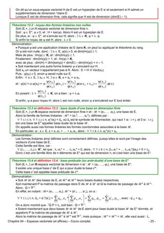 On dit qu’un sous-espace vectoriel H de E est un hyperplan de E si et seulement si H admet un
supplémentaire de dimension 1dans E.
Lorsque E est de dimension finie, cela signifie que H est de dimension (dim(E) – 1).
Théorème 13.2 : noyau des formes linéaires non nulles
Soit (E,+,.) un K-espace vectoriel de dimension finie n.
Soit : ϕ ∈ E*, ϕ ≠ 0, et : H = ker(ϕ). Alors H est un hyperplan de E.
De plus, si : ψ ∈ E*, et s’annule sur H, alors : ∃ λ ∈ K, ψ = λ. ϕ.
Si enfin le noyau de ψ est H, alors : λ ≠ 0.
Démonstration :
• Puisque ϕ est une application linéaire de E dans K, on peut lui appliquer le théorème du rang.
Or ϕ est non nulle, donc : ∃ x ∈ E, ϕ(x) ≠ 0, et dim(Im(ϕ)) ≥ 1.
Mais de plus : Im(ϕ) ⊂ K, et : dim(Im(ϕ)) ≤ 1.
Finalement : dim(Im(ϕ)) = 1, et : Im(ϕ) = K,
avec de plus : dim(H) = dim(ker(ϕ)) = dim(E) – dim(Im(ϕ)) = n – 1.
• Soit maintenant une autre forme linéaire ψ s’annulant sur H.
Soit x0 un vecteur n’appartenant pas à H. Alors : E = H ⊕ Vect(x0).
Puis : ϕ(x0) ≠ 0, sinon ϕ serait nulle sur E.
Enfin : ∀ x ∈ E, ∃ xH ∈ H, ∃ α ∈ K, x = xH + α.x0,
et : ψ(x) = α.ψ(x0) = α.
En posant : λ =

ψ(x 0 )
ψ( x 0 )
ψ( x 0 )
.ϕ( x 0 ) =
.ϕ(α.x 0 + x H ) =
.ϕ( x ) .
ϕ( x 0 )
ϕ( x 0 )
ϕ( x 0 )

ψ(x 0 )
∈ K, on a bien : ψ = λ.ϕ.
ϕ( x 0 )

Si enfin, ψ a pour noyau H, alors λ est non nulle, sinon ψ s’annulerait sur E tout entier.
Théorème 13.3 et définition 13.3 : base duale d’une base en dimension finie
Soit (E,+,.) un K-espace vectoriel de dimension finie n et : B = (e1, … ,en), une base de E.
Alors la famille de formes linéaires : B* = (e1*, … , en*), définies par :
∀ 1 ≤ i ≤ n, ∀ 1 ≤ j ≤ n, ei*(ej) = δij, où δij est le symbole de Kronnecker, qui vaut 1 si : i = j, et 0 si : i ≠ j,
est une base de E* appelée base duale de la base B.
On appelle aussi ces formes linéaires les formes coordonnées associées à la base B.
En particulier, si : x ∈ E, x = x1.e1 + … + xn.en, alors : ∀ 1 ≤ k ≤ n, ek*(x) = xk.
Démonstration :
Les formes linéaires ainsi définies sont correctement définies, puisqu’elles le sont par l’image des
vecteurs d’une base de E.
Cette famille est libre, car :
∀ (λ1, …, λn) ∈ Kn, tel que : λ1.e1* + … λn.en* = 0, alors : ∀ 1 ≤ k ≤ n, [λ1.e1* + … λn.en*](ek) = 0 = λk.
Donc c’est une famille libre de n éléments de E* qui est de dimension n, et c’est bien une base de E*.
Théorème 13.4 et définition 13.4 : base préduale (ou anté-duale) d’une base de E*
Soit (E,+,.) un K-espace vectoriel de dimension n et : R = (ϕ1, …, ϕn), une base de E*.
Il existe une unique base C de E qui a pour duale la base C*.
Cette base C est appelée base préduale de C*.
Démonstration :
• Soit B et B’ des bases de E, et B* et B’* leurs bases duales respectives.
Soit maintenant P la matrice de passage dans E de B à B’ et Q la matrice de passage de B* à B’*.
Alors : Q = tP-1.
En effet, en notant : B= (e1, …, en), B’ = (e’1, …, e’n), on a :
∀ 1 ≤ i, j ≤ n, δi,j = e’i*(e’j) =

n
 n
 n
q k ,i .e k * ∑ p u , j .e u  = ∑ q k ,i .p k , j = ∑ q ' i,k .p k , j , avec : q’i,k = qk,i.
∑
k =1
i =1
 u =1
 i =1
n

On a donc montré que : tQ.P = In, soit bien : Q = tP-1.
• Soient maintenant que deux bases B et B’ de E aient pour base duale la base R de E* donnée, et
appelons P la matrice de passage de B à B’.
Alors la matrice de passage de B* à B’* est tP-1, mais puisque : B* = B’* = R, elle vaut aussi : In.
Chapitre 04 – Espaces vectoriels (et affines) – Cours complet.

- 25 -

 