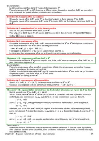 Démonstration :
La démonstration est faite dans 2 mais est identique dans 3.
Puisqu’un vecteur de 2 se définit comme la différence des deux points (couples) de
de le construire, les quatre relations proposées sont immédiates.

2

qui permettent

Définition 14.2 : repère affine ou cartésien
On appelle repère affine de 2 ou de 3, la donnée d’un point et d’une base de 2 ou de 3.
On appelle repère affine canonique de 2 ou de 3 le repère défini par 0 et la base canonique de
de 3.

2

ou

Définition 14.3 : coordonnées d’un point dans un repère
Soit : R = (Ω,B), un repère affine de 2 ou de 3.
Pour un point M de 2 ou de 3, on appelle coordonnées de M dans le repère R les coordonnées du
vecteur ΩM dans la base B.
Définition 14.4 : sous-espace affine
On appelle sous-espace affine de 2 ou 3 un sous-ensemble F de
sous-espace vectoriel F de 2 ou de 3 de la façon suivante :

2

ou

3

défini par un point A et un

∀ M ∈ 2 ou 3, (M ∈ F) ⇔ ( AM ∈ F).
F est appelé la direction de F ou espace vectoriel sous-jacent à F.
La dimension d’un sous-espace affine est la dimension de son espace vectoriel directeur.
Théorème 14.2 : sous-espaces affines de 2 et 3
Un sous-espace affine de 2 est donc un point, une droite ou 2, et un sous-espace affine de 3 est un
point, une droite, un plan ou 3.
Démonstration :
Puisqu’un sous-espace affine se définit en particulier à l’aide d’un sous-espace vectoriel de l’espace
vectoriel sous-jacent, le résultat est immédiat.
En effet, un sous-espace vectoriel de 2 est {0}, une droite vectorielle ou 2 tout entier, ce qui donne un
singleton (un point), une droite affine, ou 2 tout entier.
La démarche est identique dans 3.
Définition 14.5 : sous-espaces affines parallèles
Soient : F = (A,F), et : F’ = (A’,F’), deux sous-espaces affines de 2 ou 3.
Ces deux sous-espaces sont dits parallèles si et seulement si : F ⊂ F’, ou : F’⊂ F.
Théorème 14.3 : représentation paramétrique de droites et de plans dans un repère de 2 ou de 3
Soit R un repère de 2 ou de 3 : R = (Ω,B).
Soit D une droite de 2 ou de 3 définie par un point A et un vecteur directeur u (ou deux points non
confondus), A de coordonnées (xA, yA, (zA)) dans R, et u de coordonnées (α, β, (γ)) dans B.

 x = x A + t.α

Alors :  y = y A + t.β , est appelée représentation paramétrique de la droite D dans le repère R.
(z = z + t.γ )
A

De même, soit P un plan de 3 défini par un point A et une famille de deux vecteurs libres (ou trois
points non alignés), A de coordonnées (xA, yA, zA) dans R, et u, u’ de coordonnées (α, β, γ) et (α’, β’, γ’)
dans B.

x = x A + t.α + t '.α'

Alors :  y = y A + t.β + t '.β' , est appelée représentation paramétrique du plan P dans le repère R.
 z = z + t.γ + t '.γ '
A

Démonstration :
Une droite affine se définit avec un sous-espace vectoriel de dimension 1, donc de façon équivalente,
avec une base de cette droite vectorielle, donc un vecteur non nul de cette droite, ou encore enfin avec
deux points distincts.
Chapitre 04 – Espaces vectoriels (et affines) – Cours complet.
- 27 -

 